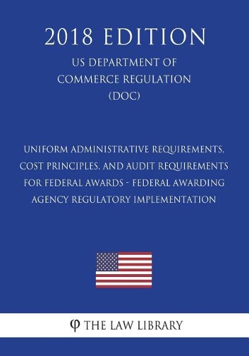 Uniform Administrative Requirements, Cost Principles, and Audit Requirements for Federal Awards - Federal Awarding Agency Regulatory Implementation (Us Department of Commerce Regulation) (Doc) (2018 Edition)