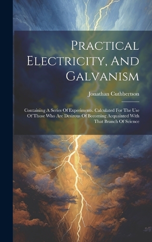 Practical Electricity, And Galvanism: Containing A Series Of Experiments. Calculated For The Use Of Those Who Are Desirous Of Becoming Acquainted With That Branch Of Science