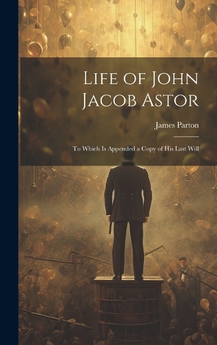 Life of John Jacob Astor: To Which is Appended a Copy of his Last Will