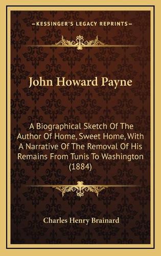 John Howard Payne: A Biographical Sketch Of The Author Of Home, Sweet Home, With A Narrative Of The Removal Of His Remains From Tunis To Washington (1884)(English)