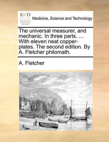 The Universal Measurer, and Mechanic. in Three Parts. ... with Eleven Neat Copper-Plates. the Second Edition. by A. Fletcher Philomath.: (English)