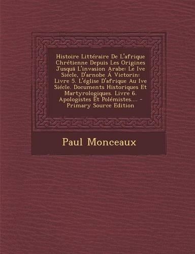 Histoire Litteraire de L'Afrique Chretienne Depuis Les Origines Jusqua L'Invasion Arabe: Le Ive Siecle, D'Arnobe a Victorin: Livre 5. L'Eglise D'Afrique Au Ive Siecle. Documents Historiques Et Martyrologiques. Livre 6. Apologistes Et Pol(French)