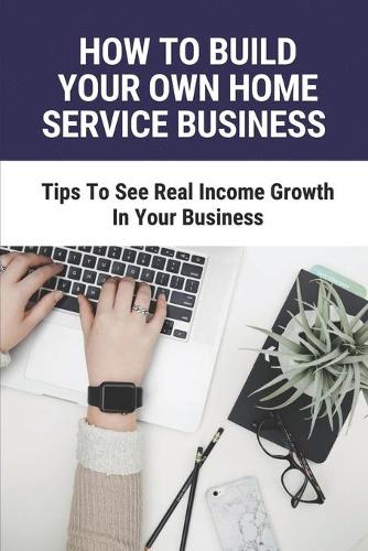 How To Build Your Own Home Service Business: Tips To See Real Income Growth In Your Business: How To Start A Small Business At Home