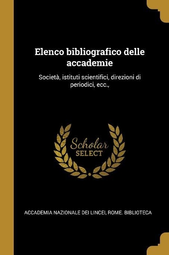 Elenco Bibliografico Delle Accademie: Società, Istituti Scientifici, Direzioni Di Periodici, Ecc.,