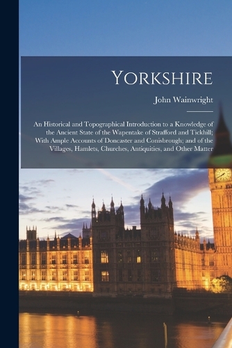 Yorkshire: An Historical and Topographical Introduction to a Knowledge of the Ancient State of the Wapentake of Strafford and Tickhill; With Ample Accounts of 