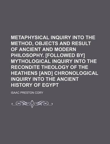 Metaphysical Inquiry Into the Method, Objects and Result of Ancient and Modern Philosophy. [Followed By] Mythological Inquiry Into the Recondite Theology of the Heathens [And] Chronological Inquiry Into the Ancient History of Egypt