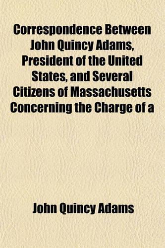 Correspondence Between John Quincy Adams, President of the United States, and Several Citizens of Massachusetts Concerning the Charge of a: (English)