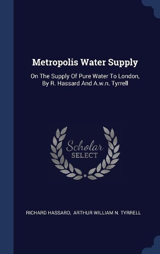 Metropolis Water Supply: On The Supply Of Pure Water To London, By R. Hassard And A.w.n. Tyrrell
