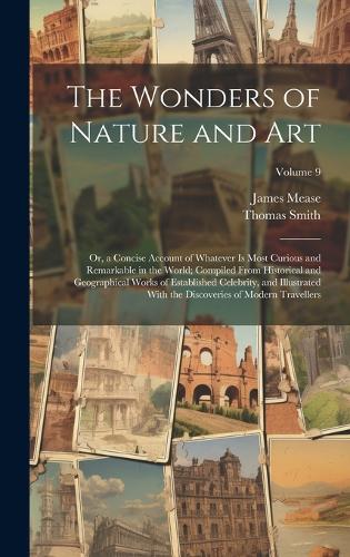 The Wonders of Nature and Art: Or, a Concise Account of Whatever Is Most Curious and Remarkable in the World; Compiled From Historical and Geographical Works of Established Celebr