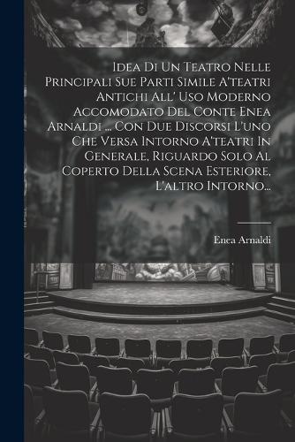 Idea Di Un Teatro Nelle Principali Sue Parti Simile A'teatri Antichi All' Uso Moderno Accomodato Del Conte Enea Arnaldi ... Con Due Discorsi L'uno Che Versa Intorno A'teatri In Generale, Riguardo Solo Al Coperto Della Scena Esteriore, L'altro Intor