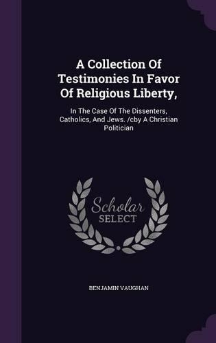 A Collection Of Testimonies In Favor Of Religious Liberty,: In The Case Of The Dissenters, Catholics, And Jews. /cby A Christian Politician