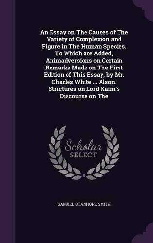 An Essay on the Causes of the Variety of Complexion and Figure in the Human Species. to Which Are Added, Animadversions on Certain Remarks Made on the First Edition of This Essay, by Mr. Charles White ... Alson. Strictures on Lord Kaim's Discourse
