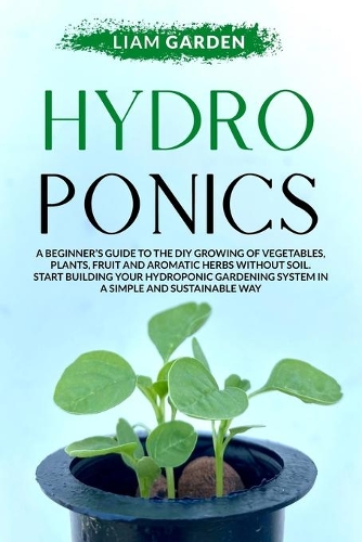 Hydroponics: A Beginner's Guide to The DIY Growing of Vegetables, Plants, Fuit and Aromatic Herbs Without Soil. Start Building Your Hydroponic Gardening System I