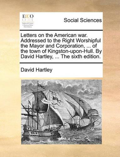 Letters on the American War. Addressed to the Right Worshipful the Mayor and Corporation, ... of the Town of Kingston-Upon-Hull. by David Hartley, ... the Sixth Edition.: (English)