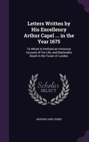 Letters Written by His Excellency Arthur Capel ... in the Year 1675: To Which Is Prefixed an Historical Account of His Life, and Deplorable Death in the Tower of London(English)