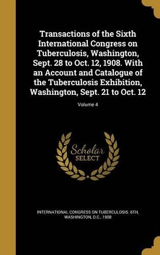 Transactions of the Sixth International Congress on Tuberculosis, Washington, Sept. 28 to Oct. 12, 1908. with an Account and Catalogue of the Tuberculosis Exhibition, Washington, Sept. 21 to Oct. 12; Volume 4