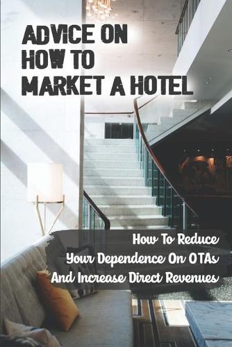 Advice On How To Market A Hotel: How To Reduce Your Dependence On OTAs And Increase Direct Revenues: Take Control Of Your Hotel Bookings