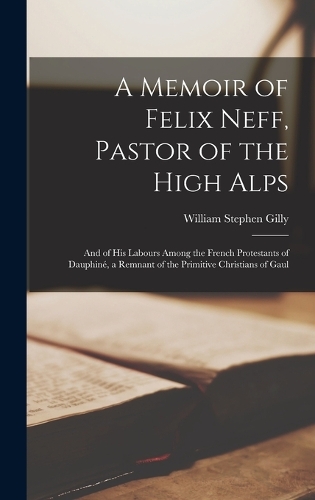 A Memoir of Felix Neff, Pastor of the High Alps: And of His Labours Among the French Protestants of Dauphiné, a Remnant of the Primitive Christians of Gaul