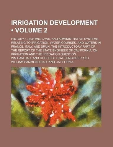 Irrigation Development (Volume 2); History, Customs, Laws, and Administrative Systems Relating to Irrigation, Water-Courses, and Waters in France, Italy, and Spain. the Introductory Part of the Report of the State Engineer of California, on Irrigat
