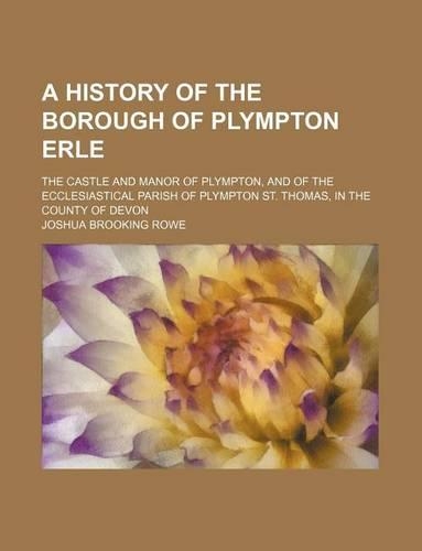 A History of the Borough of Plympton Erle; The Castle and Manor of Plympton, and of the Ecclesiastical Parish of Plympton St. Thomas, in the County of Devon