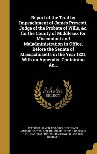 Report of the Trial by Impeachment of James Prescott, Judge of the Probate of Wills, &c. for the County of Middlesex for Misconduct and Maladministration in Office, Before the Senate of Massachusetts in the Year 1821. With an Appendix, Containing A