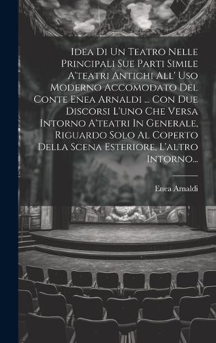 Idea Di Un Teatro Nelle Principali Sue Parti Simile A'teatri Antichi All' Uso Moderno Accomodato Del Conte Enea Arnaldi ... Con Due Discorsi L'uno Che Versa Intorno A'teatri In Generale, Riguardo Solo Al Coperto Della Scena Esteriore, L'altro Intor