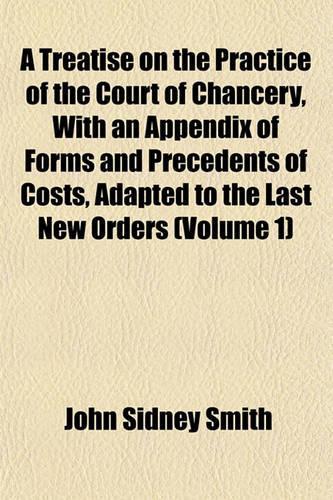 A Treatise on the Practice of the Court of Chancery, with an Appendix of Forms and Precedents of Costs, Adapted to the Last New Orders (Volume 1)
