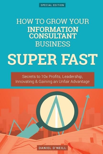 How to Grow Your Information Consultant Business Super Fast: Secrets to 10x Profits, Leadership, Innovation & Gaining an Unfair Advantage