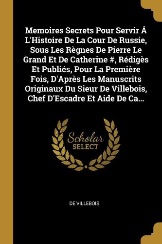Memoires Secrets Pour Servir Á L'Histoire De La Cour De Russie, Sous Les Règnes De Pierre Le Grand Et De Catherine #, Rédigès Et Publiés, Pour La Première Fois, D'Après Les Manuscrits Originaux Du Sieur De Villebois, Chef D'Escadre Et Aide De Ca...