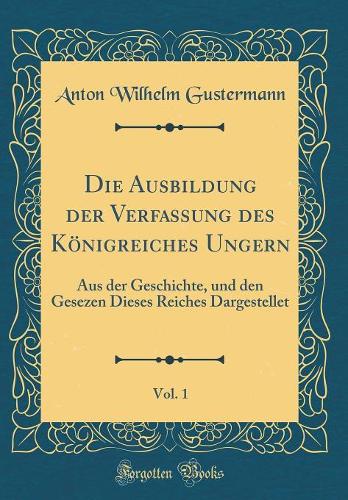 Die Ausbildung Der Verfassung Des Kï¿½nigreiches Ungern, Vol. 1: Aus Der Geschichte, Und Den Gesezen Dieses Reiches Dargestellet (Classic Reprint)