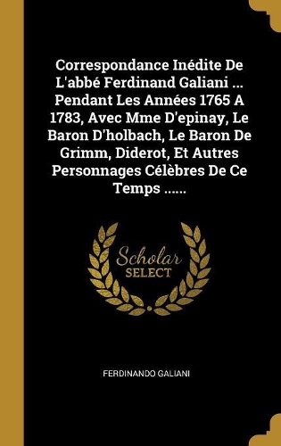 Correspondance Inédite De L'abbé Ferdinand Galiani ... Pendant Les Années 1765 A 1783, Avec Mme D'epinay, Le Baron D'holbach, Le Baron De Grimm, Diderot, Et Autres Personnages Célèbres De Ce Temps ......