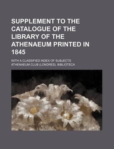 Supplement to the Catalogue of the Library of the Athenaeum Printed in 1845; With a Classified Index of Subjects