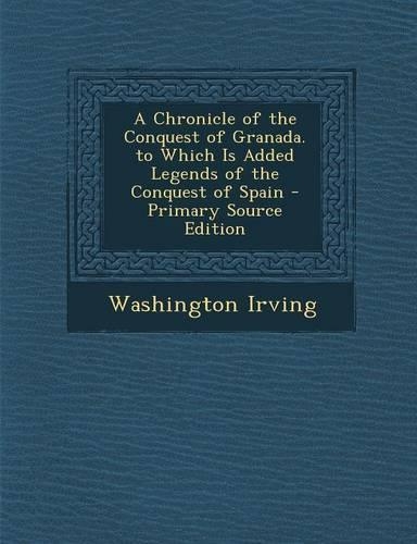 A Chronicle of the Conquest of Granada. to Which Is Added Legends of the Conquest of Spain - Primary Source Edition: (English)