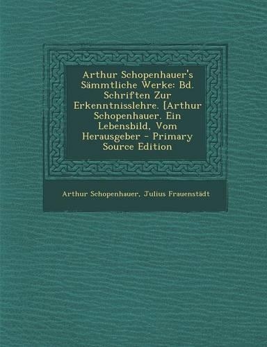 Arthur Schopenhauer's Sammtliche Werke: Bd. Schriften Zur Erkenntnisslehre. [Arthur Schopenhauer. Ein Lebensbild, Vom Herausgeber - Primary Source Edition(German)