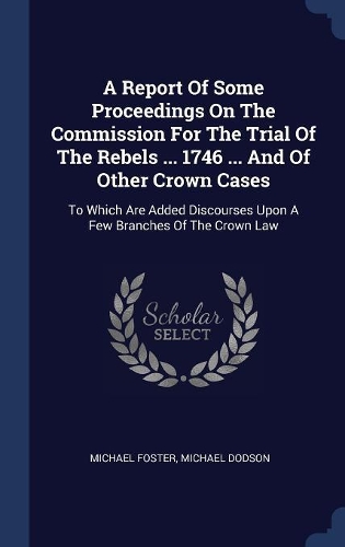 A Report Of Some Proceedings On The Commission For The Trial Of The Rebels ... 1746 ... And Of Other Crown Cases: To Which Are Added Discourses Upon A Few Branches Of The Crown Law