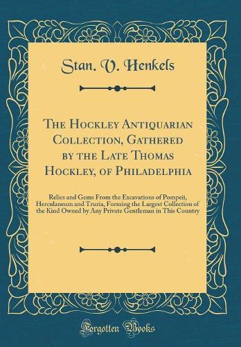 The Hockley Antiquarian Collection, Gathered by the Late Thomas Hockley, of Philadelphia: Relics and Gems From the Excavations of Pompeii, Herculaneum and Truria, Forming the Largest Collection of the Kind Owned by Any Private Gentleman in This Cou