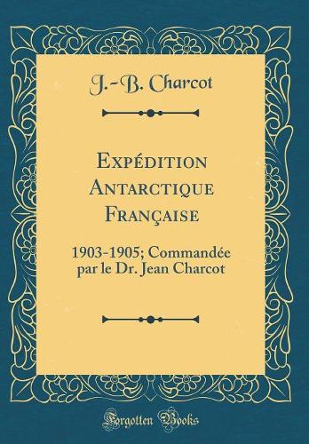 Expédition Antarctique Française: 1903-1905; Commandée par le Dr. Jean Charcot (Classic Reprint)