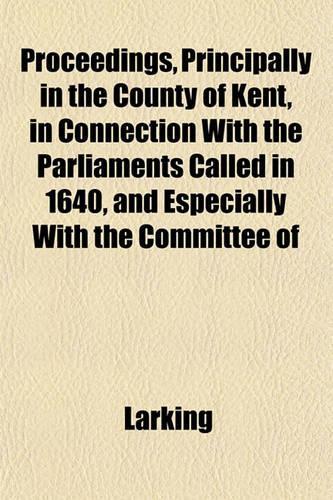 Proceedings, Principally in the County of Kent, in Connection with the Parliaments Called in 1640, and Especially with the Committee of: (English)