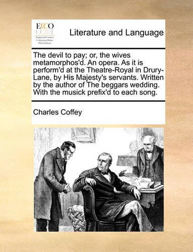 The Devil to Pay; Or, the Wives Metamorphos'd. an Opera. as It Is Perform'd at the Theatre-Royal in Drury-Lane, by His Majesty's Servants. Written by the Author of the Beggars Wedding. with the Musick Prefix'd to Each Song.: (English)