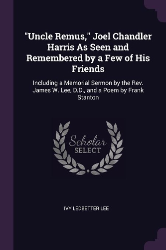 Uncle Remus, Joel Chandler Harris As Seen and Remembered by a Few of His Friends: Including a Memorial Sermon by the Rev. James W. Lee, D.D., and a Poem by Frank Stanton