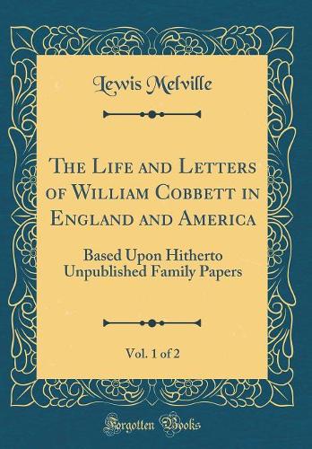 The Life and Letters of William Cobbett in England and America, Vol. 1 of 2: Based Upon Hitherto Unpublished Family Papers (Classic Reprint)