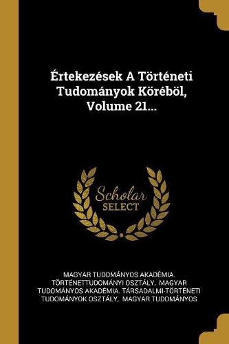 Értekezések A Történeti Tudományok Köréböl, Volume 21...