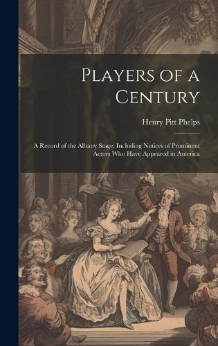 Players of a Century: A Record of the Albany Stage. Including Notices of Prominent Actors Who Have Appeared in America