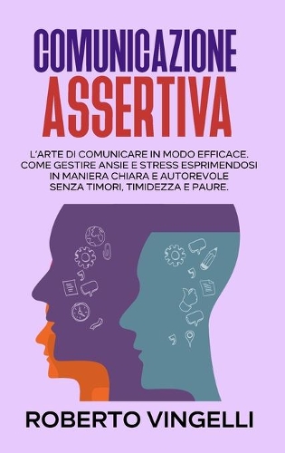Comunicazione Assertiva: L'Arte di Comunicare in modo Efficace. Come Gestire Ansie e Stress esprimendosi in maniera Chiara e Autorevole senza Timori, Timidezza e Paure. (Ita