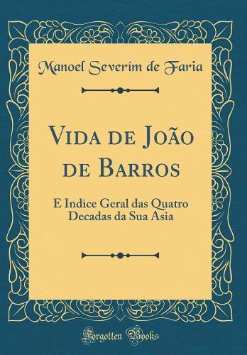 Vida de João de Barros: E Indice Geral das Quatro Decadas da Sua Asia (Classic Reprint)
