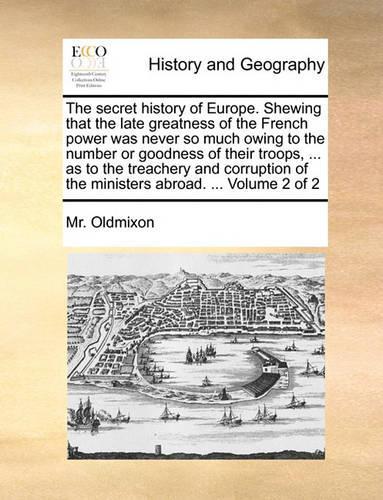 The Secret History of Europe. Shewing That the Late Greatness of the French Power Was Never So Much Owing to the Number or Goodness of Their Troops, ... as to the Treachery and Corruption of the Ministers Abroad. ... Volume 2 of 2: (English)