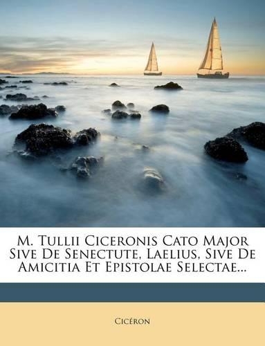 M. Tullii Ciceronis Cato Major Sive de Senectute, Laelius, Sive de Amicitia Et Epistolae Selectae...