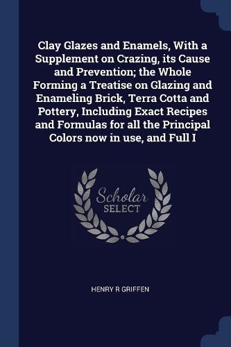 Clay Glazes and Enamels, With a Supplement on Crazing, its Cause and Prevention; the Whole Forming a Treatise on Glazing and Enameling Brick, Terra Cotta and Pottery, Including Exact Recipes and Formulas for all the Principal Colors now in use, and