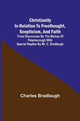 Christianity in relation to Freethought, Scepticism, and Faith; Three discourses by the Bishop of Peterborough with special replies by Mr. C. Bradlaugh