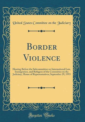 Border Violence: Hearing Before the Subcommittee on International Law, Immigration, and Refugees of the Committee on the Judiciary, House of Representatives; September 29, 1993 (Classic Reprint)